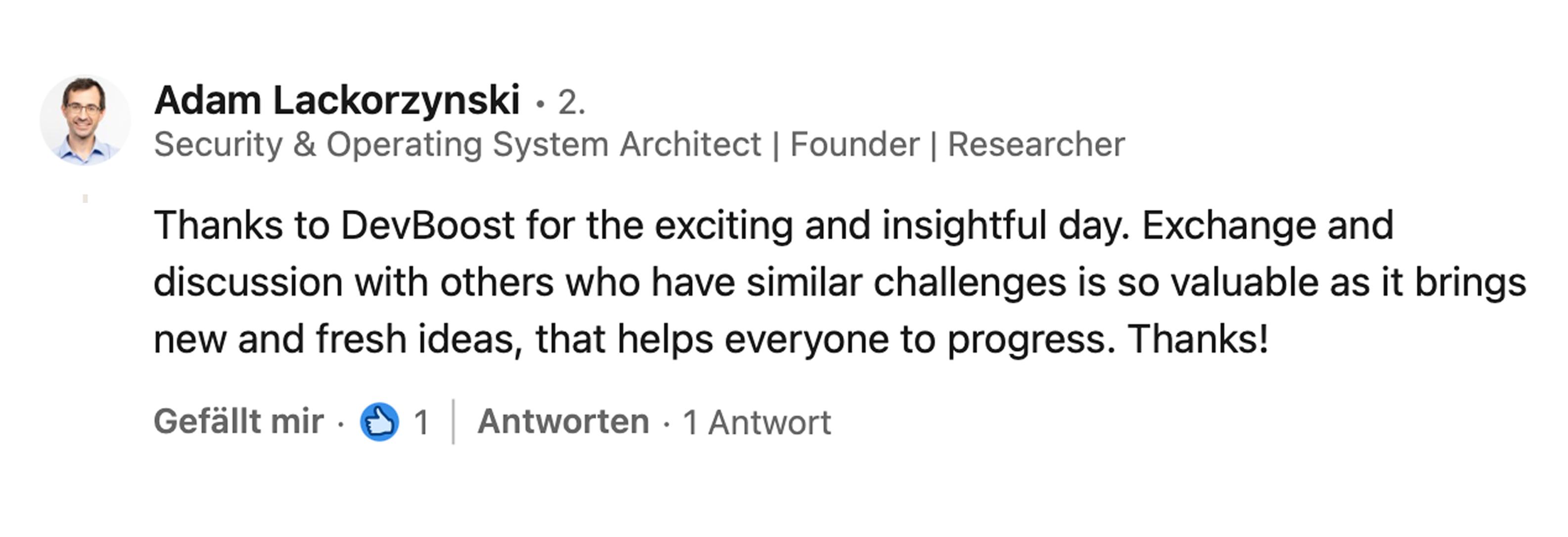 Adam Lackorzynski, Security & Operating System Architect, Founder und Researcher: Thanks to DevBoost for the exciting and insightful day. Exchange and discussion with others who have similar challenges is so valuable as it brings new and fresh ideas, that helps everyone to progress. Thanks!