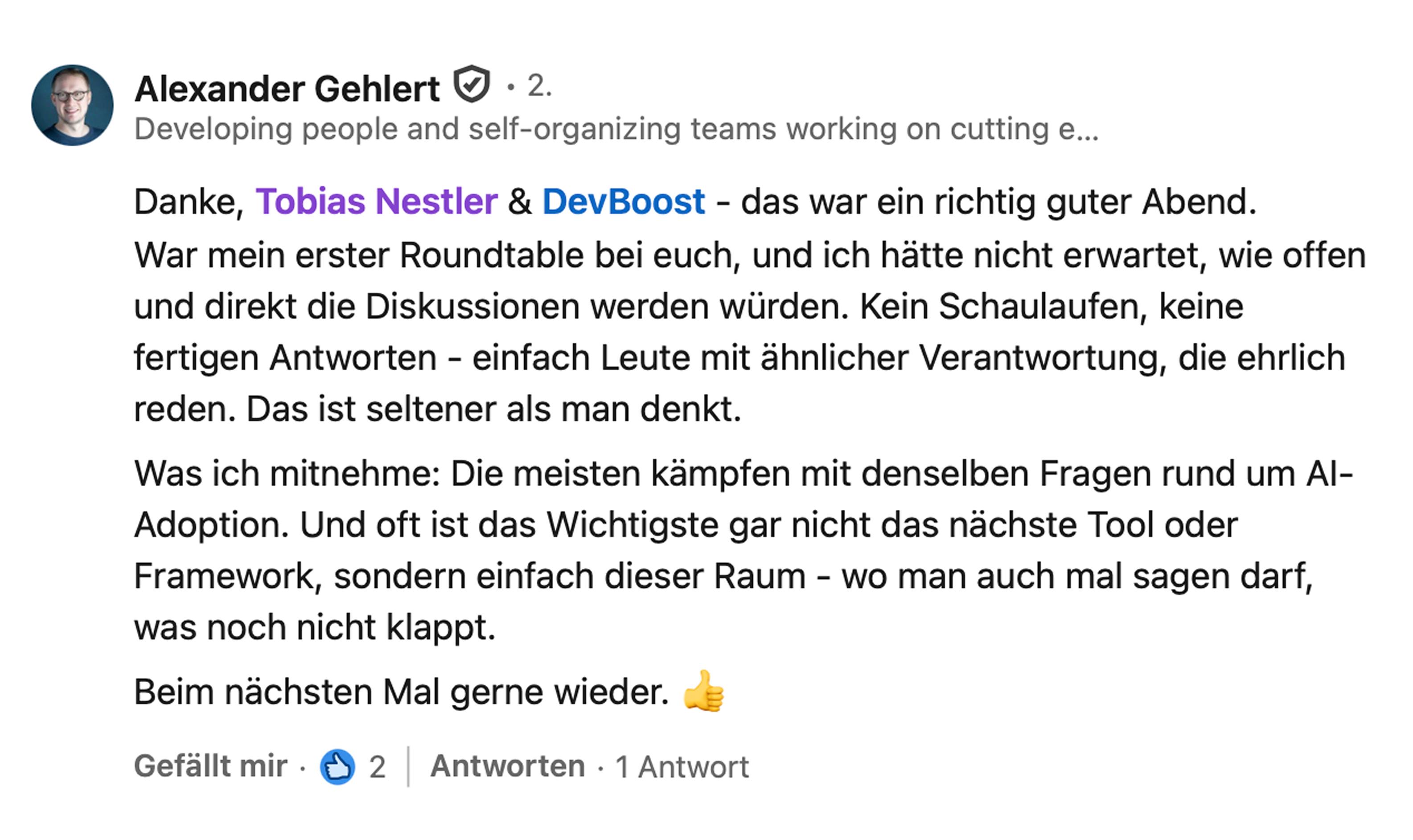 Alexander Gehlert, Director Engineering bei LeanIX: Danke, Tobias Nestler und DevBoost, das war ein richtig guter Abend. War mein erster Roundtable bei euch, und ich hätte nicht erwartet, wie offen und direkt die Diskussionen werden würden. Kein Schaulaufen, keine fertigen Antworten, einfach Leute mit ähnlicher Verantwortung, die ehrlich reden. Das ist seltener als man denkt. Was ich mitnehme: Die meisten kämpfen mit denselben Fragen rund um AI-Adoption. Und oft ist das Wichtigste gar nicht das nächste Tool oder Framework, sondern einfach dieser Raum, wo man auch mal sagen darf, was noch nicht klappt. Beim nächsten Mal gerne wieder.