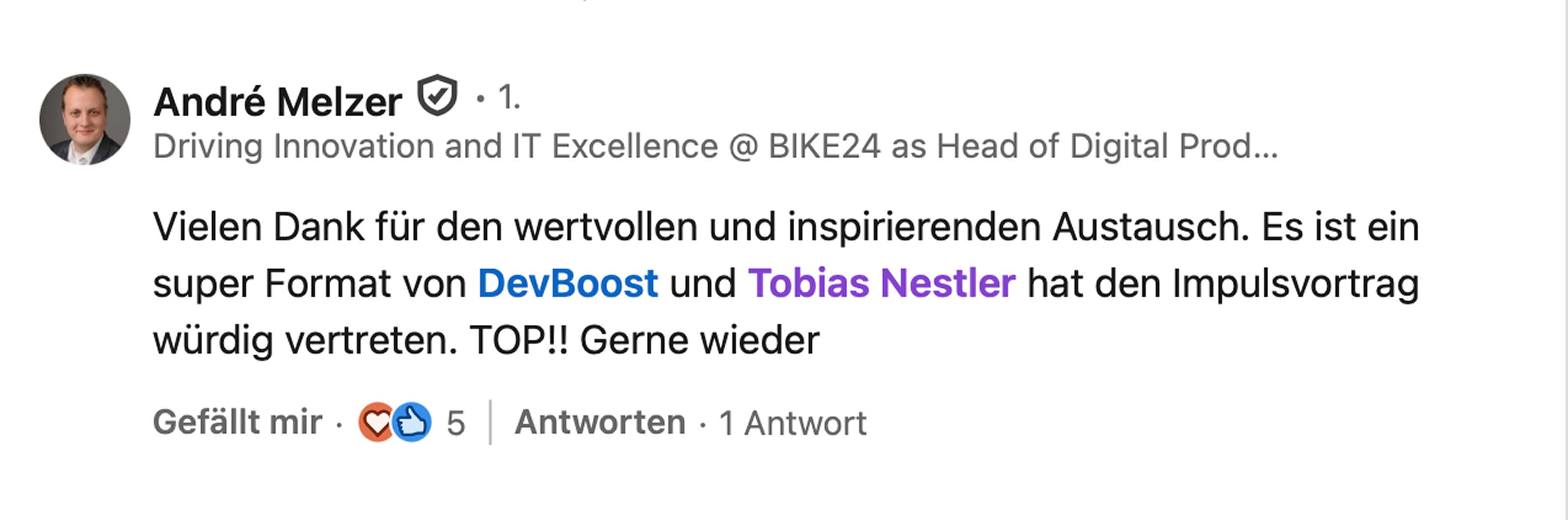 André Melzer, Head of Digital Product & Technology bei BIKE24: Vielen Dank für den wertvollen und inspirierenden Austausch. Es ist ein super Format von DevBoost und Tobias Nestler hat den Impulsvortrag würdig vertreten. TOP!! Gerne wieder.