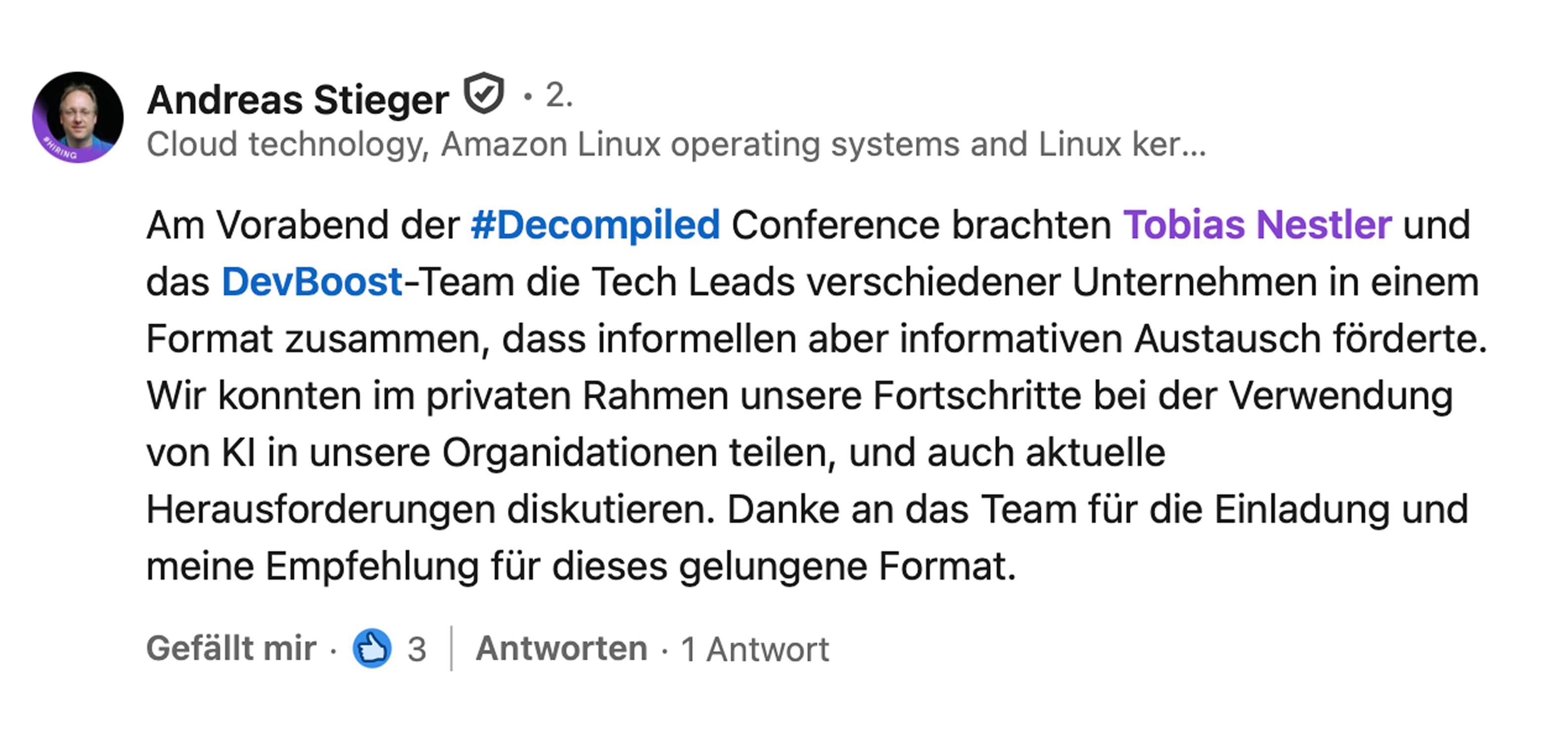 Andreas Stieger, Managing Director bei Amazon Web Services Development Center Germany GmbH: Am Vorabend der Decompiled Conference brachten Tobias Nestler und das DevBoost-Team die Tech Leads verschiedener Unternehmen in einem Format zusammen, das informellen aber informativen Austausch förderte. Wir konnten im privaten Rahmen unsere Fortschritte bei der Verwendung von KI in unseren Organisationen teilen und auch aktuelle Herausforderungen diskutieren. Danke an das Team für die Einladung und meine Empfehlung für dieses gelungene Format.
