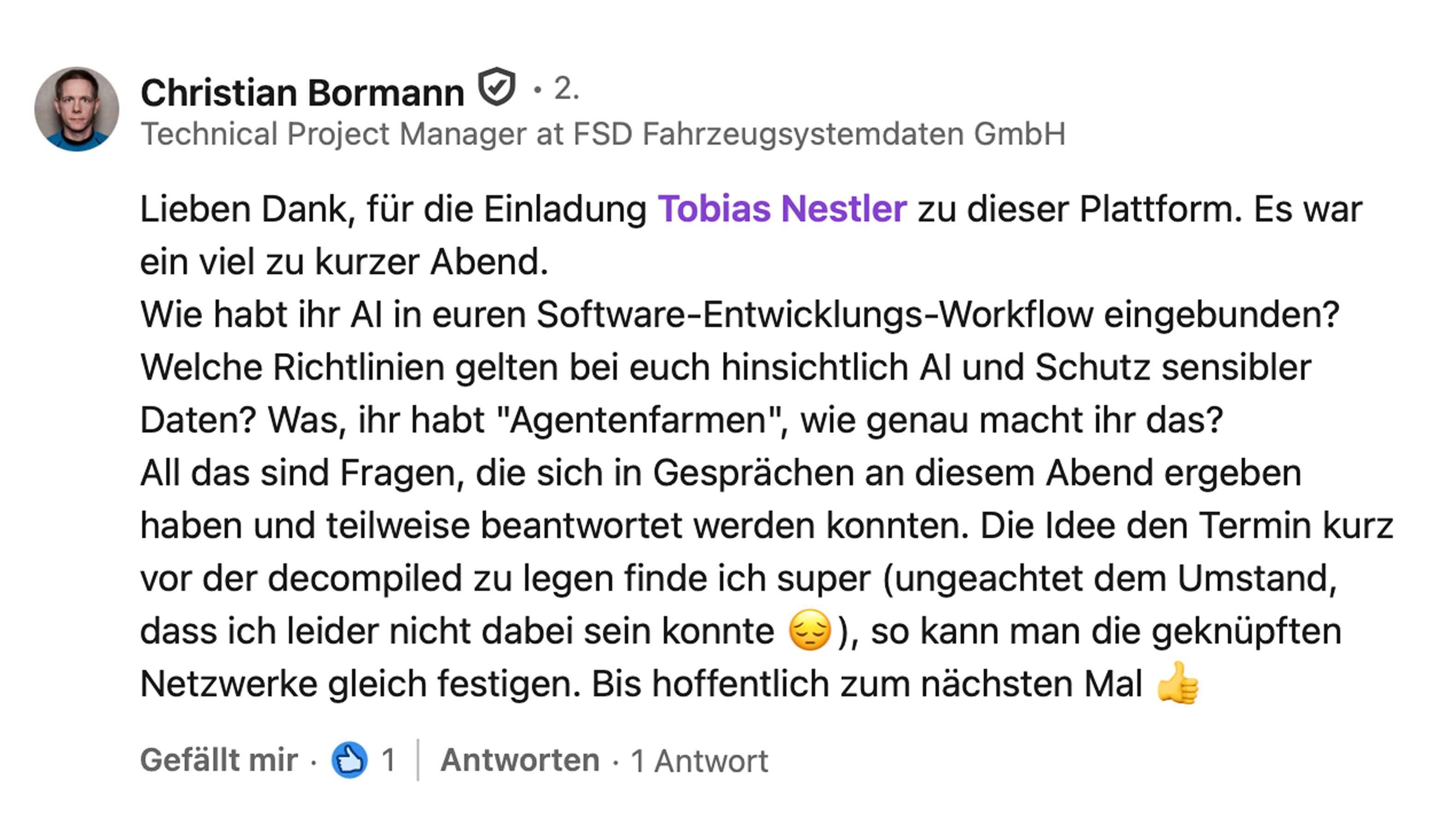 Christian Bormann, Technical Project Manager bei FSD Fahrzeugsystemdaten GmbH: Lieben Dank für die Einladung Tobias Nestler zu dieser Plattform. Es war ein viel zu kurzer Abend. Wie habt ihr AI in euren Software-Entwicklungs-Workflow eingebunden? Welche Richtlinien gelten bei euch hinsichtlich AI und Schutz sensibler Daten? Was, ihr habt Agentenfarmen, wie genau macht ihr das? All das sind Fragen, die sich in Gesprächen an diesem Abend ergeben haben und teilweise beantwortet werden konnten. Die Idee, den Termin kurz vor der decompiled zu legen, finde ich super, so kann man die geknüpften Netzwerke gleich festigen. Bis hoffentlich zum nächsten Mal.