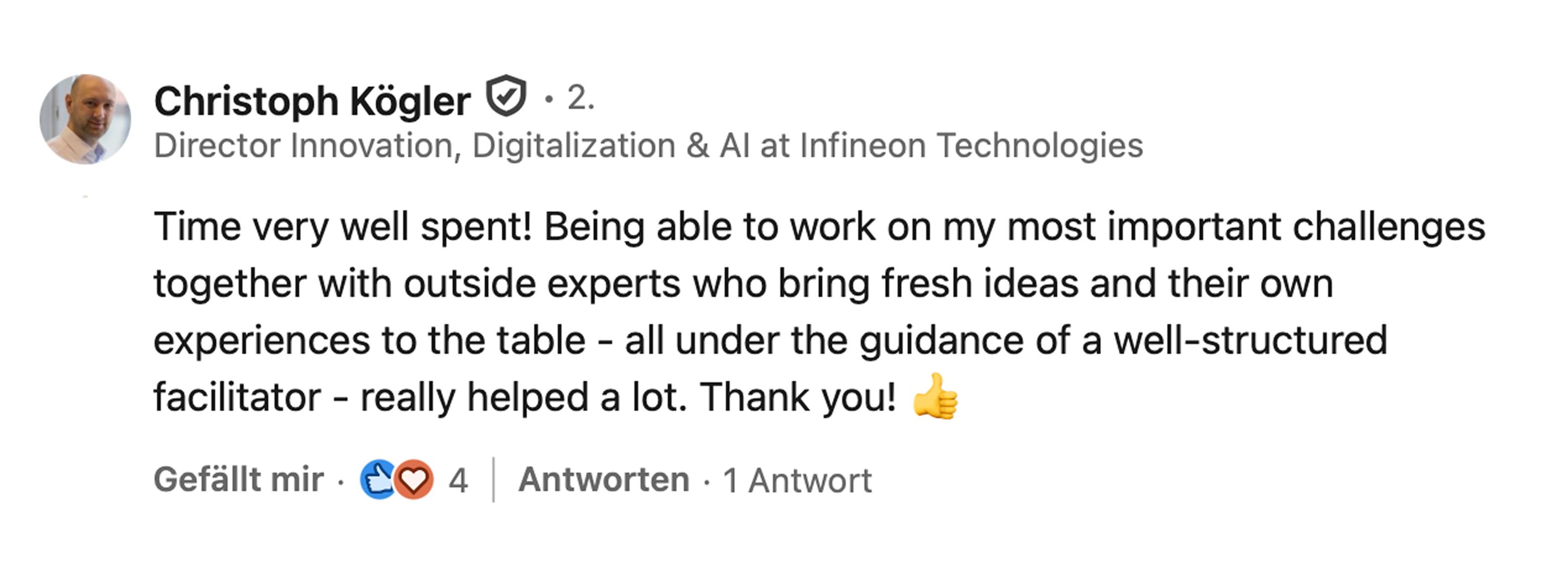 Christoph Kögler, Director Innovation, Digitalization & AI bei Infineon Technologies: Time very well spent! Being able to work on my most important challenges together with outside experts who bring fresh ideas and their own experiences to the table, all under the guidance of a well-structured facilitator, really helped a lot. Thank you!