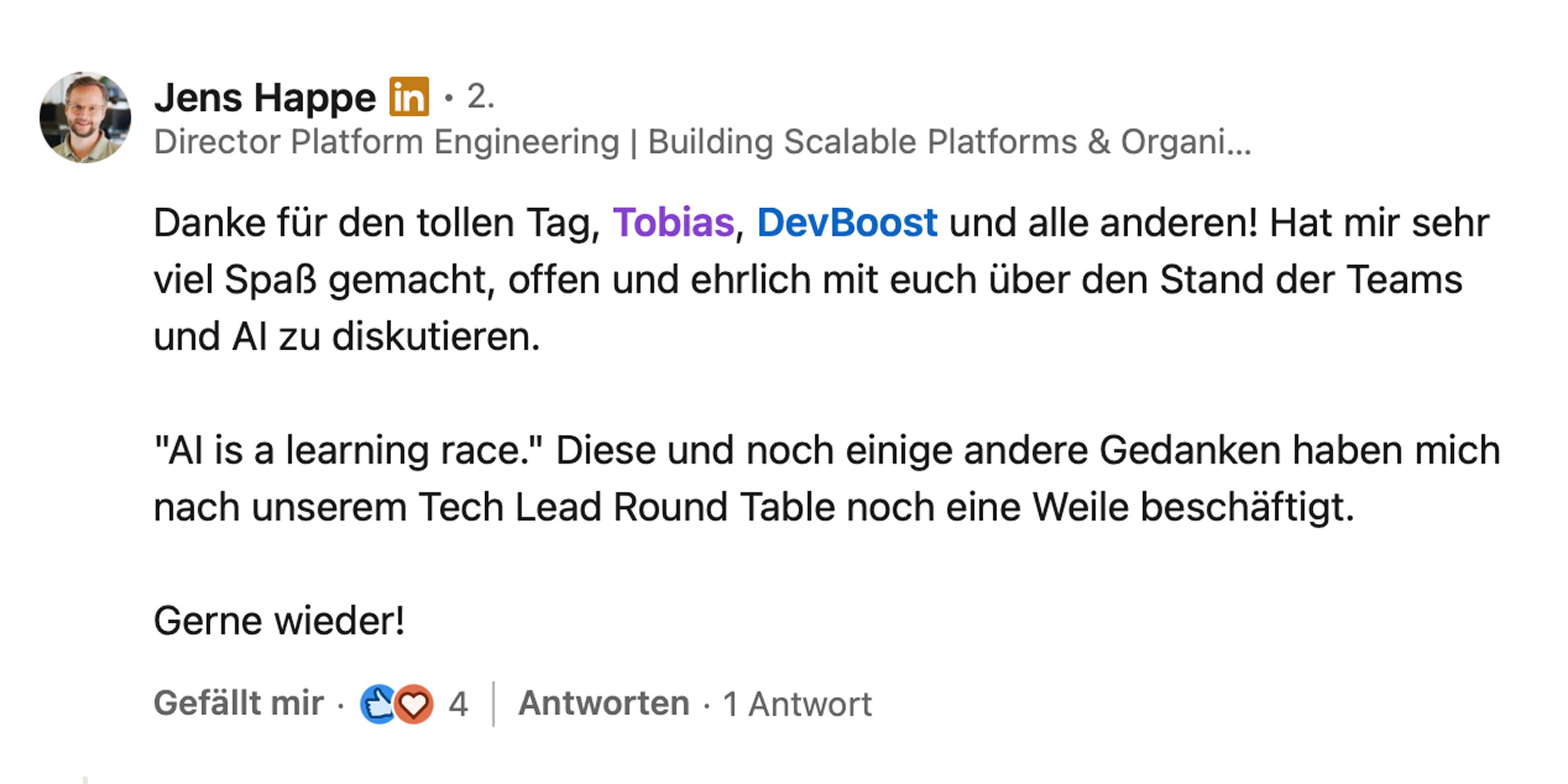 Jens Happe, Director Platform Engineering bei Chrono24: Danke für den tollen Tag, Tobias, DevBoost und alle anderen! Hat mir sehr viel Spaß gemacht, offen und ehrlich mit euch über den Stand der Teams und AI zu diskutieren. AI is a learning race. Diese und noch einige andere Gedanken haben mich nach unserem Tech Lead Round Table noch eine Weile beschäftigt. Gerne wieder!