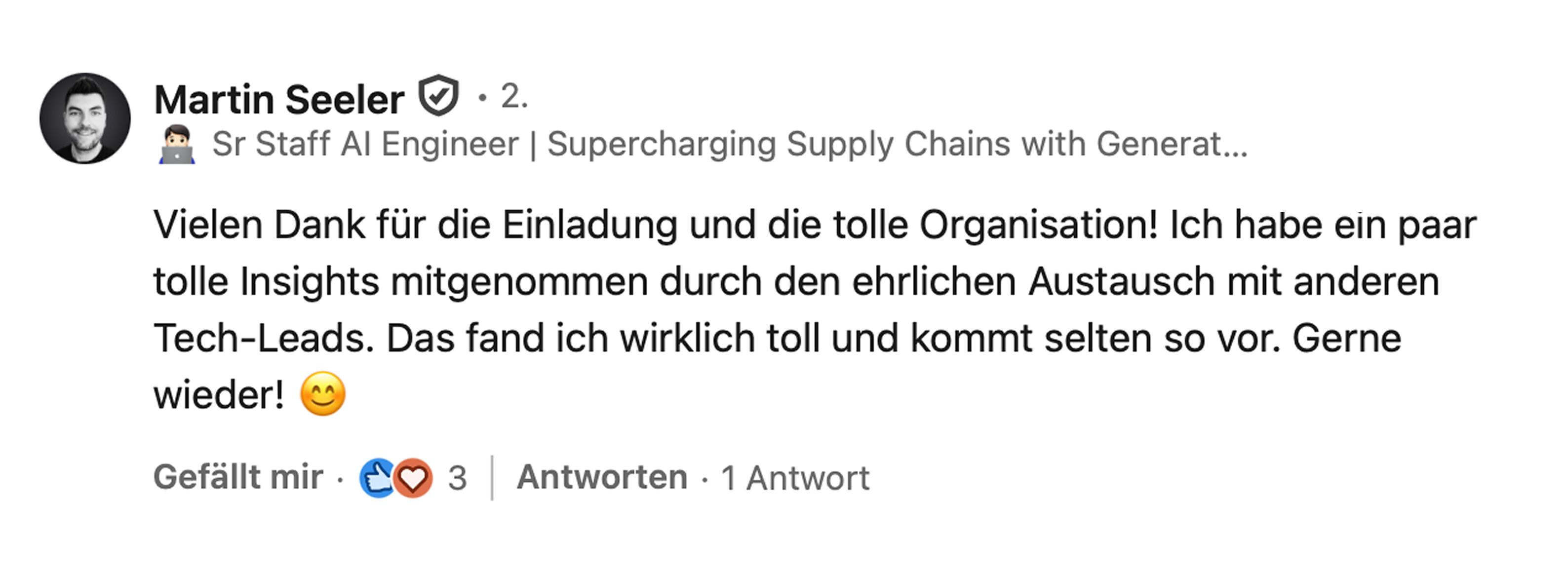 Martin Seeler, Sr Staff Engineer Generative AI bei Blue Yonder: Vielen Dank für die Einladung und die tolle Organisation! Ich habe ein paar tolle Insights mitgenommen durch den ehrlichen Austausch mit anderen Tech-Leads. Das fand ich wirklich toll und kommt selten so vor. Gerne wieder!