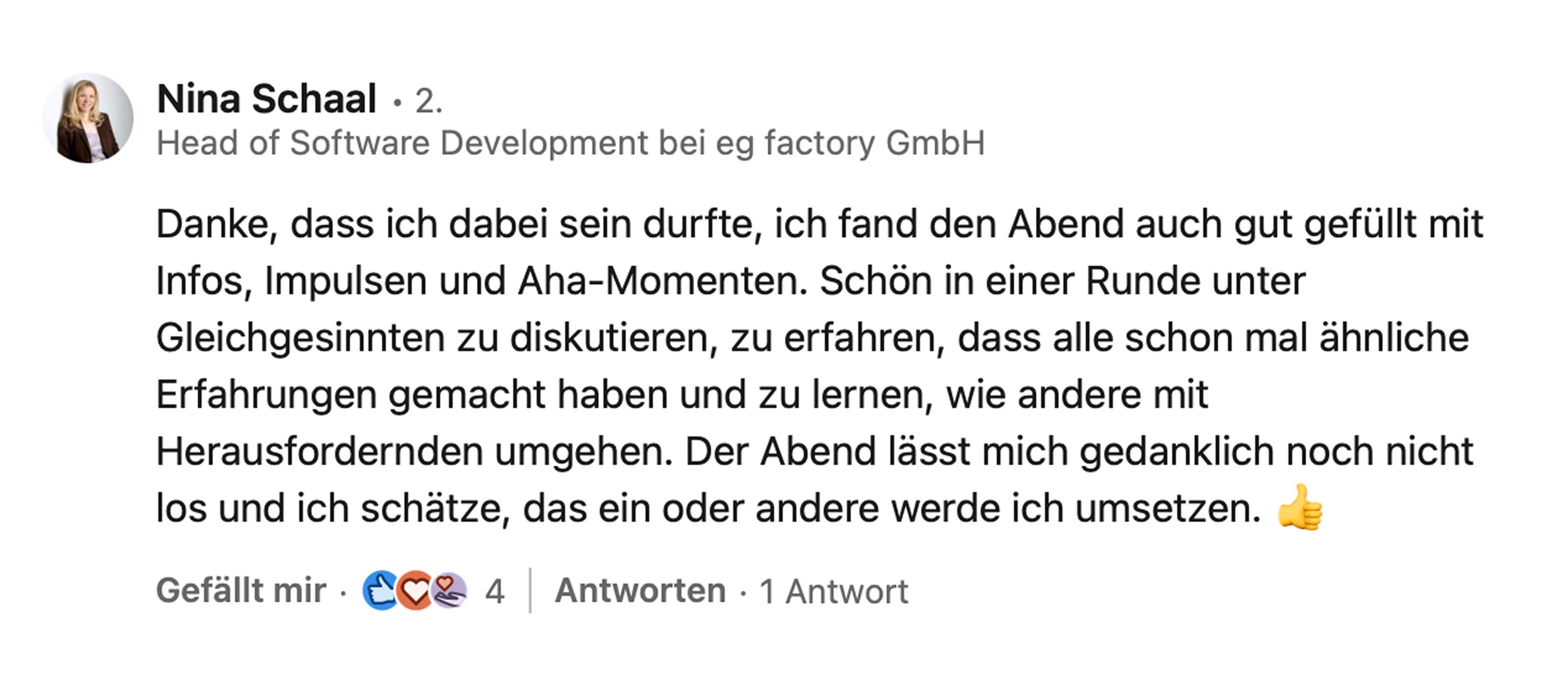 Nina Schaal, Head of Software Development bei eg factory GmbH: Danke, dass ich dabei sein durfte, ich fand den Abend auch gut gefüllt mit Infos, Impulsen und Aha-Momenten. Schön, in einer Runde unter Gleichgesinnten zu diskutieren, zu erfahren, dass alle schon mal ähnliche Erfahrungen gemacht haben und zu lernen, wie andere mit Herausforderndem umgehen. Der Abend lässt mich gedanklich noch nicht los und ich schätze, das ein oder andere werde ich umsetzen.
