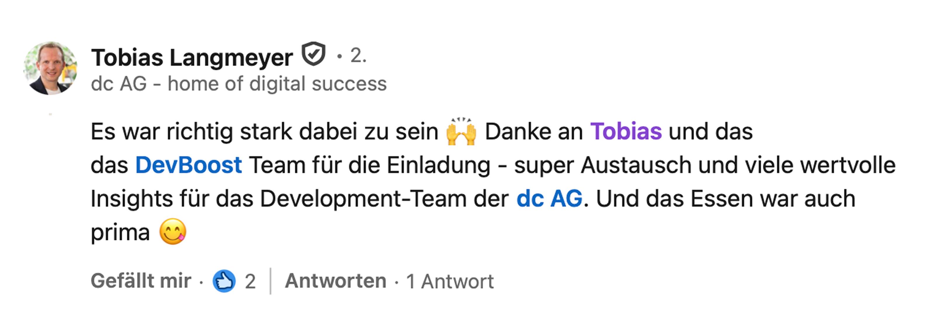 Tobias Langmeyer, Vorstandsvorsitzender bei dc AG: Es war richtig stark, dabei zu sein. Danke an Tobias und das DevBoost Team für die Einladung, super Austausch und viele wertvolle Insights für das Development-Team der dc AG. Und das Essen war auch prima.